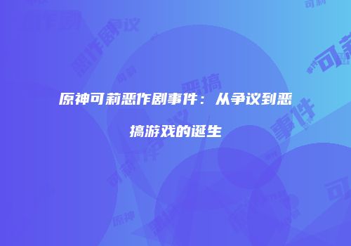 原神可莉恶作剧事件：从争议到恶搞游戏的诞生