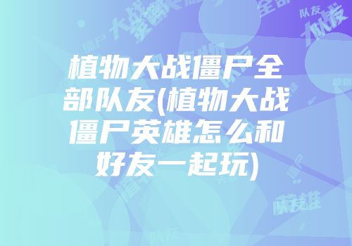 植物大战僵尸全部队友(植物大战僵尸英雄怎么和好友一起玩)