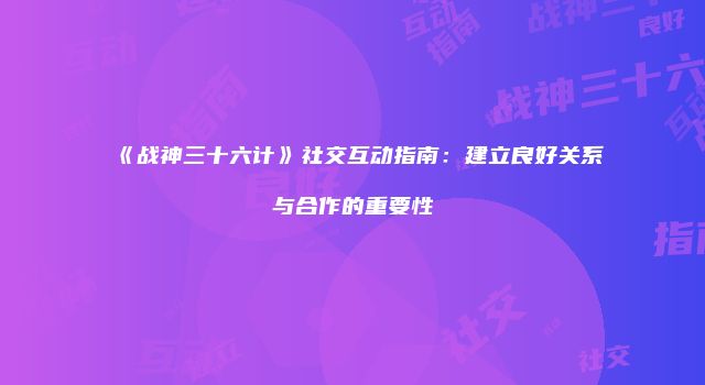 《战神三十六计》社交互动指南：建立良好关系与合作的重要性