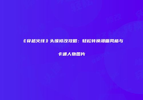 《穿越火线》头像修改攻略：轻松转换漫画风格与卡通人物图片