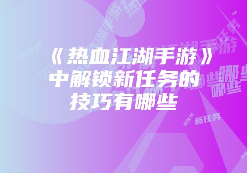 《热血江湖手游》中解锁新任务的技巧有哪些