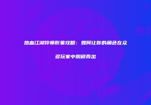热血江湖符师形象攻略：如何让你的角色在众多玩家中脱颖而出