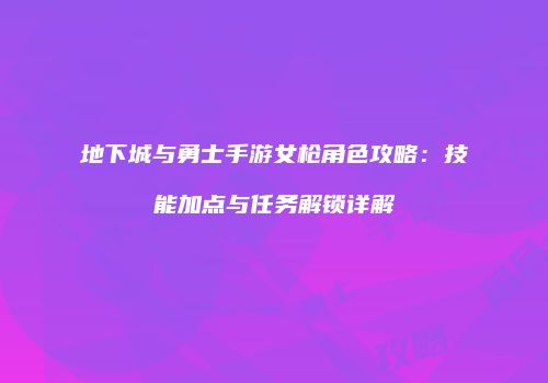 地下城与勇士手游女枪角色攻略：技能加点与任务解锁详解