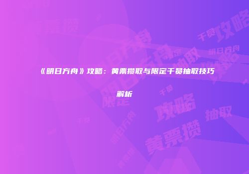 《明日方舟》攻略：黄票攒取与限定干员抽取技巧解析