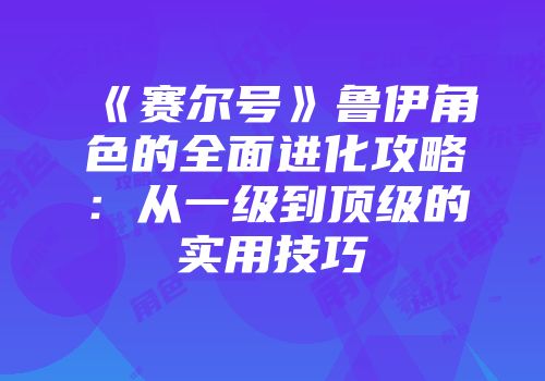 《赛尔号》鲁伊角色的全面进化攻略：从一级到顶级的实用技巧