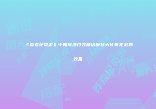《莽荒纪页游》中如何通过装备搭配最大化青龙金身效果