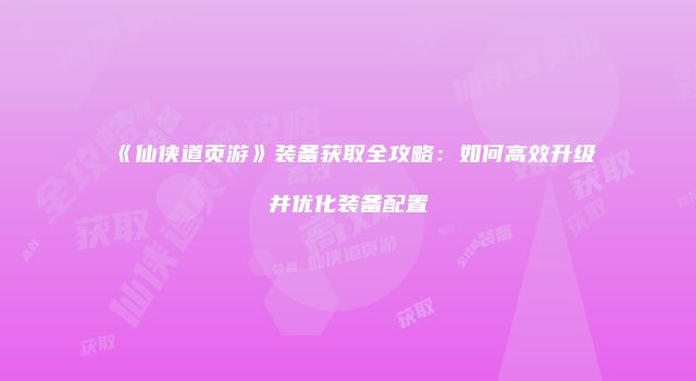 《仙侠道页游》装备获取全攻略：如何高效升级并优化装备配置