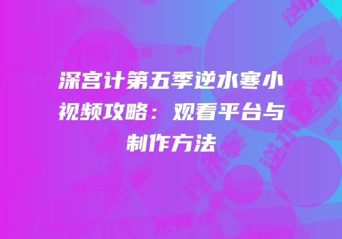 深宫计第五季逆水寒小视频攻略：观看平台与制作方法