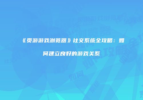 《页游游戏浏览器》社交系统全攻略：如何建立良好的游戏关系