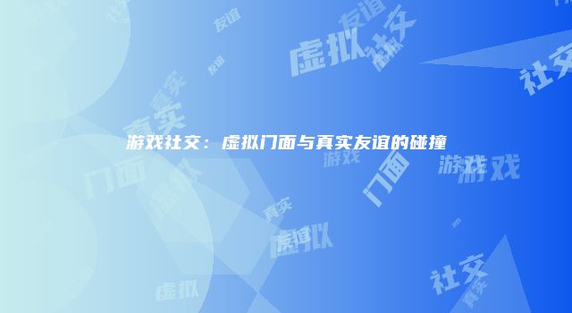 游戏社交：虚拟门面与真实友谊的碰撞