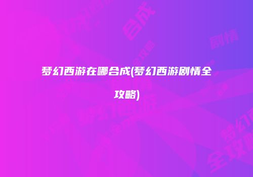 梦幻西游在哪合成(梦幻西游剧情全攻略)