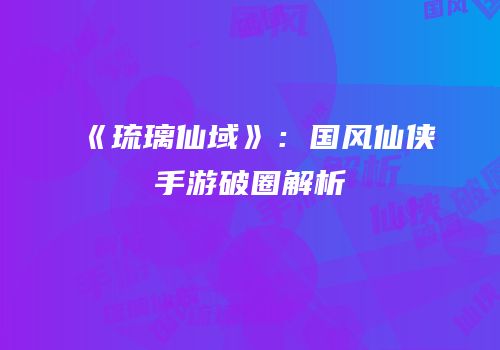 《琉璃仙域》：国风仙侠手游破圈解析