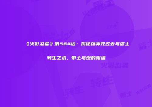 《火影忍者》第564话：揭秘药师兜过去与秽土转生之术，带土与斑的相遇