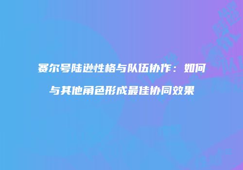 赛尔号陆逊性格与队伍协作：如何与其他角色形成最佳协同效果