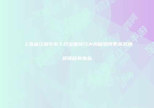 《热血江湖手游》开宝箱技巧大揭秘如何更高效地获得稀有物品