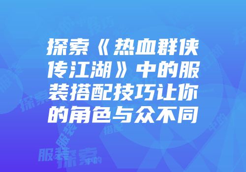 探索《热血群侠传江湖》中的服装搭配技巧让你的角色与众不同