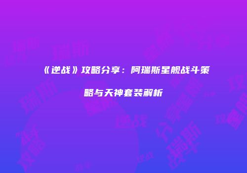 《逆战》攻略分享：阿瑞斯星舰战斗策略与天神套装解析