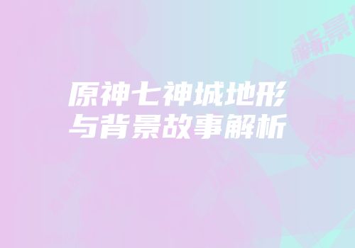 原神七神城地形与背景故事解析