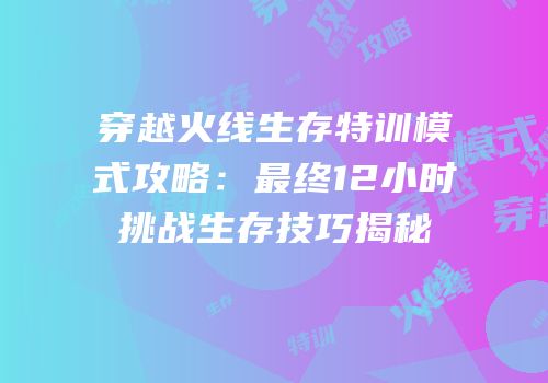 穿越火线生存特训模式攻略：最终12小时挑战生存技巧揭秘
