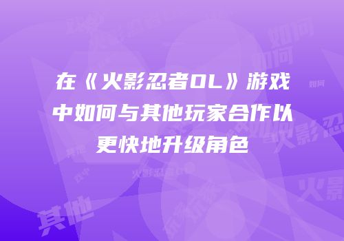 在《火影忍者OL》游戏中如何与其他玩家合作以更快地升级角色