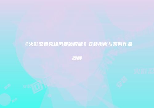《火影忍者究极风暴破解版》安装指南与系列作品回顾