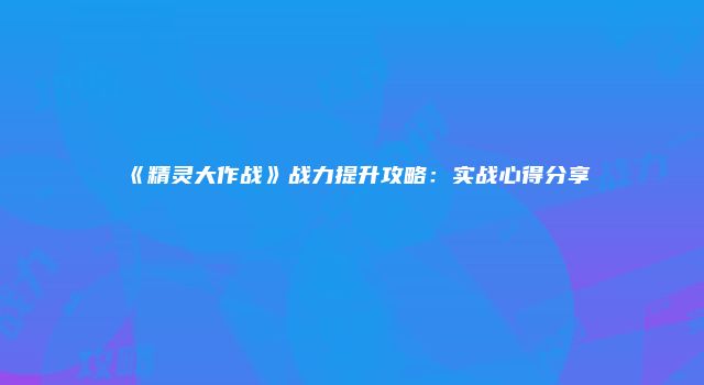 《精灵大作战》战力提升攻略:实战心得分享