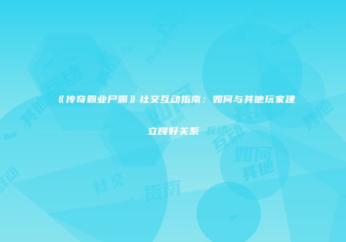 《传奇霸业尸霸》社交互动指南：如何与其他玩家建立良好关系