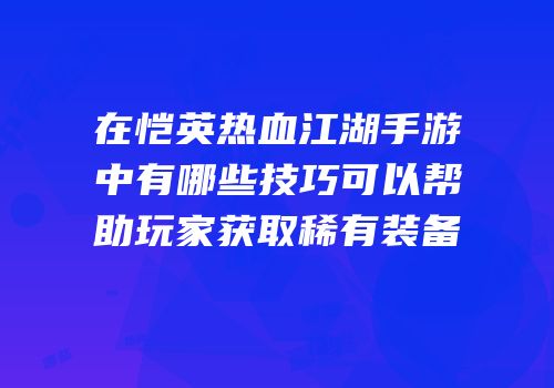 在恺英热血江湖手游中有哪些技巧可以帮助玩家获取稀有装备