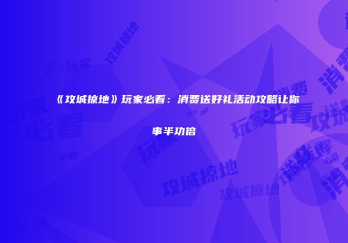《攻城掠地》玩家必看：消费送好礼活动攻略让你事半功倍