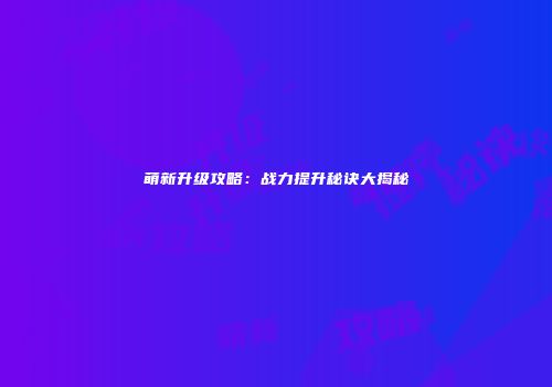萌新升级攻略：战力提升秘诀大揭秘
