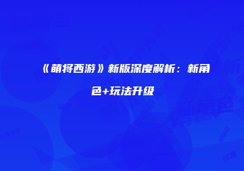 《萌将西游》新版深度解析：新角色+玩法升级