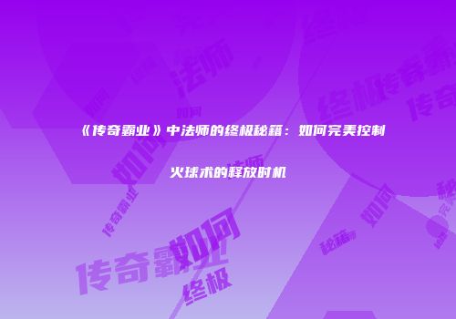 《传奇霸业》中法师的终极秘籍：如何完美控制火球术的释放时机
