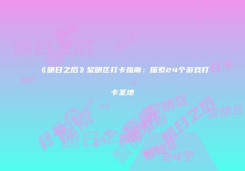《明日之后》黎明区打卡指南：探索24个游戏打卡圣地