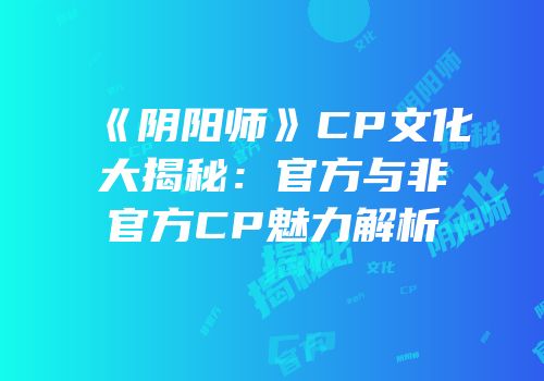 《阴阳师》CP文化大揭秘：官方与非官方CP魅力解析