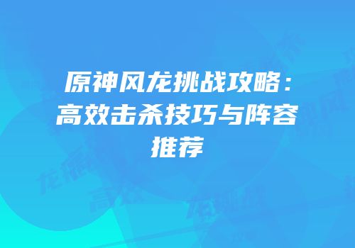 原神风龙挑战攻略：高效击杀技巧与阵容推荐