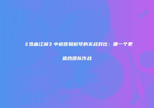 《热血江湖》中枪医和枪琴的实战对比：哪一个更适合团队作战