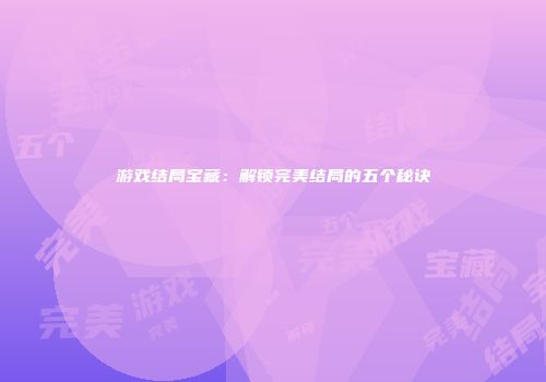 游戏结局宝藏：解锁完美结局的五个秘诀