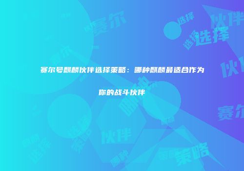 赛尔号麒麟伙伴选择策略：哪种麒麟最适合作为你的战斗伙伴