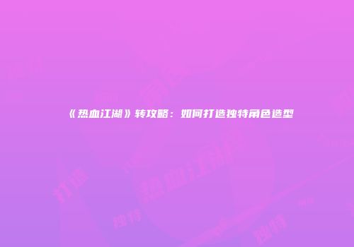 《热血江湖》转攻略：如何打造独特角色造型
