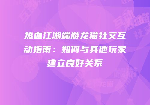 热血江湖端游龙猫社交互动指南：如何与其他玩家建立良好关系