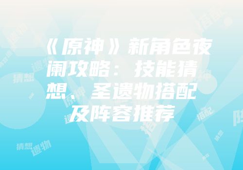 《原神》新角色夜阑攻略：技能猜想、圣遗物搭配及阵容推荐