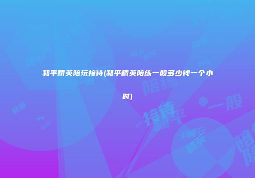 和平精英陪玩接待(和平精英陪练一般多少钱一个小时)