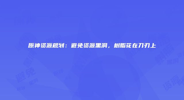 原神资源规划：避免资源黑洞，树脂花在刀刃上