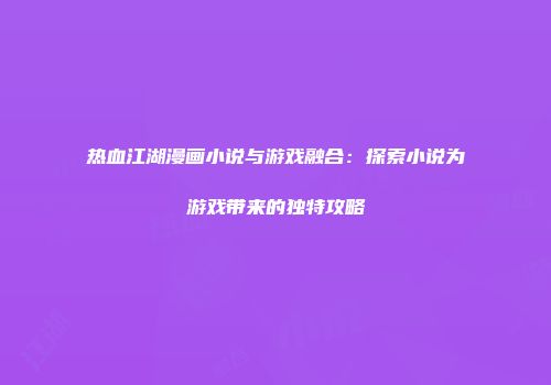 热血江湖漫画小说与游戏融合：探索小说为游戏带来的独特攻略