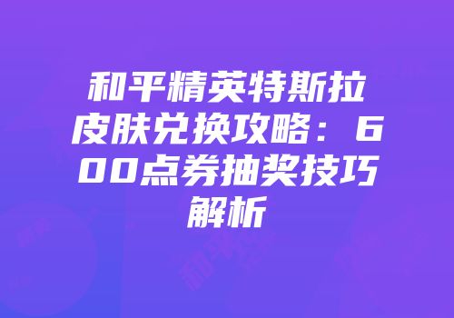 和平精英特斯拉皮肤兑换攻略：600点券抽奖技巧解析