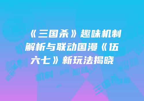 《三国杀》趣味机制解析与联动国漫《伍六七》新玩法揭晓