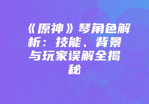 《原神》琴角色解析：技能、背景与玩家误解全揭秘