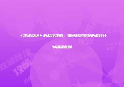 《攻城掠地》的战役攻略:如何制定有效的战役计划确保胜利