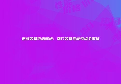 逆战装备价格解析：热门装备性能特点全解析