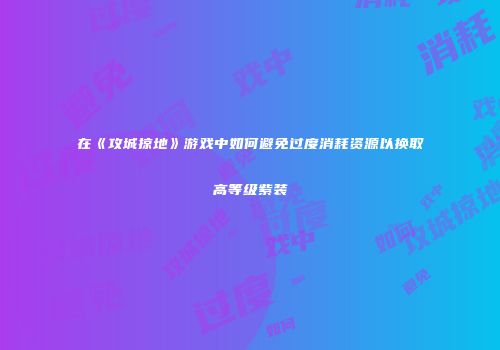 在《攻城掠地》游戏中如何避免过度消耗资源以换取高等级紫装